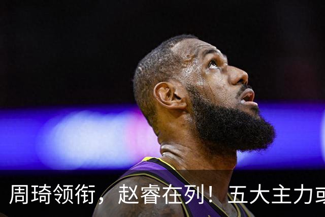 周琦领衔，赵睿在列！五大主力或驰援男篮，CBA得分王令人惋惜